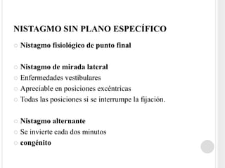 NISTAGMO SIN PLANO ESPECÍFICO
   Nistagmo fisiológico de punto final

 Nistagmo de mirada lateral
 Enfermedades vestibulares

 Apreciable en posiciones excéntricas

 Todas las posiciones si se interrumpe la fijación.



 Nistagmo alternante
 Se invierte cada dos minutos

 congénito
 
