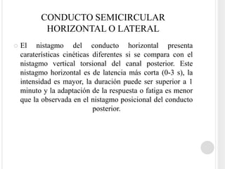 CONDUCTO SEMICIRCULAR
           HORIZONTAL O LATERAL
   El nistagmo del conducto horizontal presenta
    caraterísticas cinéticas diferentes si se compara con el
    nistagmo vertical torsional del canal posterior. Este
    nistagmo horizontal es de latencia más corta (0-3 s), la
    intensidad es mayor, la duración puede ser superior a 1
    minuto y la adaptación de la respuesta o fatiga es menor
    que la observada en el nistagmo posicional del conducto
                             posterior.
 