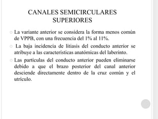 CANALES SEMICIRCULARES
             SUPERIORES
 La variante anterior se considera la forma menos común
  de VPPB, con una frecuencia del 1% al 11%.
 La baja incidencia de litiasis del conducto anterior se
  atribuye a las características anatómicas del laberinto.
 Las partículas del conducto anterior pueden eliminarse
  debido a que el brazo posterior del canal anterior
  desciende directamente dentro de la cruz común y el
  utrículo.
 