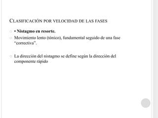 CLASIFICACIÓN POR VELOCIDAD DE LAS FASES
   • Nistagmo en resorte.
   Movimiento lento (tónico), fundamental seguido de una fase
    “correctiva”.

   La dirección del nistagmo se define según la dirección del
    componente rápido
 