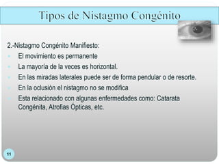 11
2.-Nistagmo Congénito Manifiesto:
 El movimiento es permanente
 La mayoría de la veces es horizontal.
 En las miradas laterales puede ser de forma pendular o de resorte.
 En la oclusión el nistagmo no se modifica
 Esta relacionado con algunas enfermedades como: Catarata
Congénita, Atrofias Ópticas, etc.
 