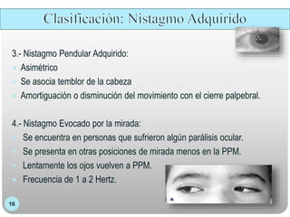 16
3.- Nistagmo Pendular Adquirido:
 Asimétrico
 Se asocia temblor de la cabeza
 Amortiguación o disminución del movimiento con el cierre palpebral.
4.- Nistagmo Evocado por la mirada:
 Se encuentra en personas que sufrieron algún parálisis ocular.
 Se presenta en otras posiciones de mirada menos en la PPM.
 Lentamente los ojos vuelven a PPM.
 Frecuencia de 1 a 2 Hertz.
 