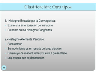1.- Nistagmo Evocado por la Convergencia:
 Existe una amortiguación del nistagmo
 Presente en los Nistagmo Congénitos.
2.- Nistagmo Alternante Periódico:
 Poco común
 Su movimiento es en resorte de larga duración
 Disminuye de manera lenta y vuelve a presentarse.
 Las causas aún se desconocen.
 