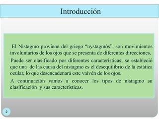 El Nistagmo proviene del griego “nystagmós”, son movimientos
involuntarios de los ojos que se presenta de diferentes direcciones.
Puede ser clasificado por diferentes características; se estableció
que una de las causa del nistagmo es el desequilibrio de la estática
ocular, lo que desencadenará este vaivén de los ojos.
A continuación vamos a conocer los tipos de nistagmo su
clasificación y sus características.
Introducción
 