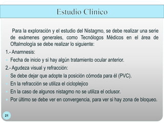 21
Para la exploración y el estudio del Nistagmo, se debe realizar una serie
de exámenes generales, como Tecnólogos Médicos en el área de
Oftalmología se debe realizar lo siguiente:
1.- Anamnesis:
 Fecha de inicio y si hay algún tratamiento ocular anterior.
2.- Agudeza visual y refracción:
 Se debe dejar que adopte la posición cómoda para él (PVC).
 En la refracción se utiliza el cicloplejico
 En la caso de algunos nistagmo no se utiliza el oclusor.
 Por último se debe ver en convergencia, para ver si hay zona de bloqueo.
 