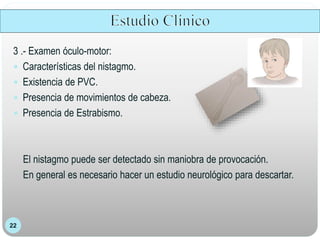 22
3 .- Examen óculo-motor:
 Características del nistagmo.
 Existencia de PVC.
 Presencia de movimientos de cabeza.
 Presencia de Estrabismo.
El nistagmo puede ser detectado sin maniobra de provocación.
En general es necesario hacer un estudio neurológico para descartar.
 