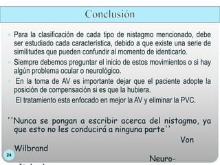 24
 Para la clasificación de cada tipo de nistagmo mencionado, debe
ser estudiado cada característica, debido a que existe una serie de
similitudes que pueden confundir al momento de identicarlo.
 Siempre debemos preguntar el inicio de estos movimientos o si hay
algún problema ocular o neurológico.
 En la toma de AV es importante dejar que el paciente adopte la
posición de compensación si es que la hubiera.
 El tratamiento esta enfocado en mejor la AV y eliminar la PVC.
''Nunca se pongan a escribir acerca del nistagmo, ya
que esto no les conducirá a ninguna parte''
Von
Wilbrand
Neuro-
 