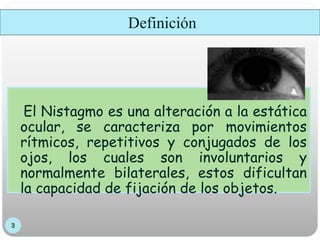 Definición
El Nistagmo es una alteración a la estática
ocular, se caracteriza por movimientos
rítmicos, repetitivos y conjugados de los
ojos, los cuales son involuntarios y
normalmente bilaterales, estos dificultan
la capacidad de fijación de los objetos.
 
