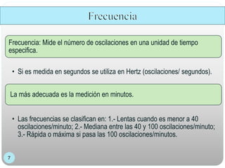Frecuencia: Mide el número de oscilaciones en una unidad de tiempo
especifica.
• Si es medida en segundos se utiliza en Hertz (oscilaciones/ segundos).
La más adecuada es la medición en minutos.
• Las frecuencias se clasifican en: 1.- Lentas cuando es menor a 40
oscilaciones/minuto; 2.- Mediana entre las 40 y 100 oscilaciones/minuto;
3.- Rápida o máxima si pasa las 100 oscilaciones/minutos.
 