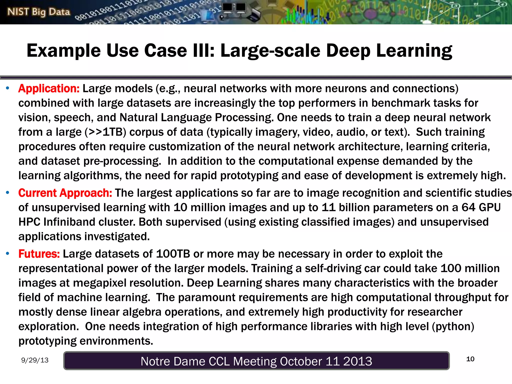 Notre Dame CCL Meeting October 11 20139/29/13
Example Use Case III: Large-scale Deep Learning
• Application: Large models (e.g., neural networks with more neurons and connections)
combined with large datasets are increasingly the top performers in benchmark tasks for
vision, speech, and Natural Language Processing. One needs to train a deep neural network
from a large (>>1TB) corpus of data (typically imagery, video, audio, or text). Such training
procedures often require customization of the neural network architecture, learning criteria,
and dataset pre-processing. In addition to the computational expense demanded by the
learning algorithms, the need for rapid prototyping and ease of development is extremely high.
• Current Approach: The largest applications so far are to image recognition and scientific studies
of unsupervised learning with 10 million images and up to 11 billion parameters on a 64 GPU
HPC Infiniband cluster. Both supervised (using existing classified images) and unsupervised
applications investigated.
• Futures: Large datasets of 100TB or more may be necessary in order to exploit the
representational power of the larger models. Training a self-driving car could take 100 million
images at megapixel resolution. Deep Learning shares many characteristics with the broader
field of machine learning. The paramount requirements are high computational throughput for
mostly dense linear algebra operations, and extremely high productivity for researcher
exploration. One needs integration of high performance libraries with high level (python)
prototyping environments.
10
 