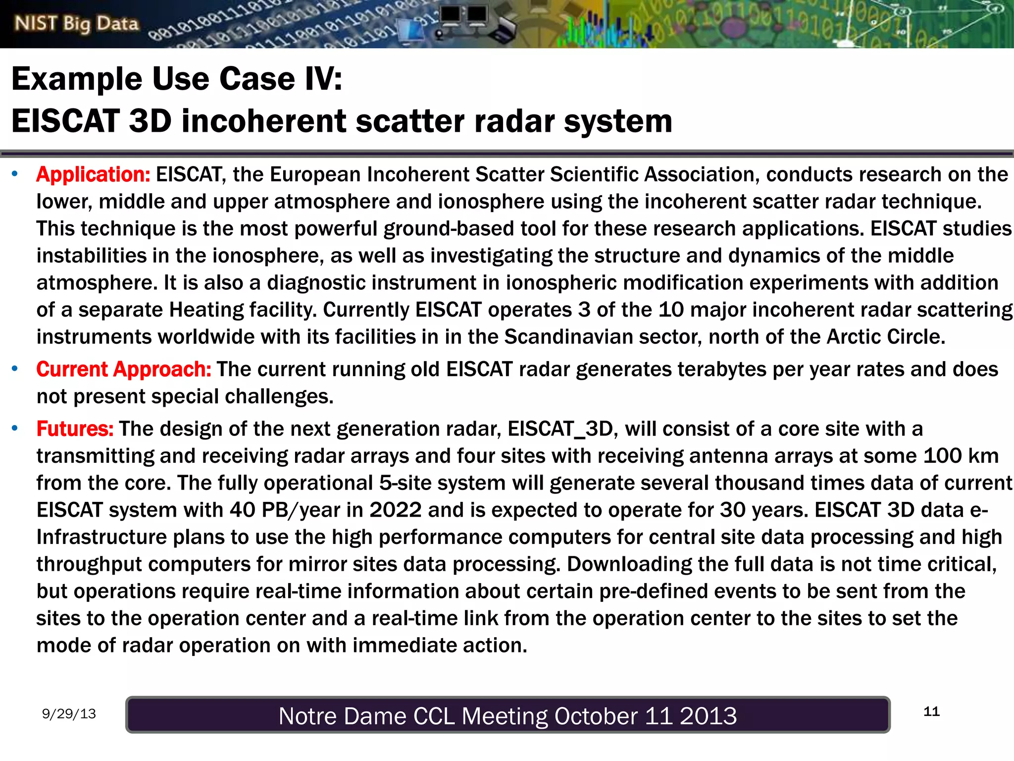 Notre Dame CCL Meeting October 11 20139/29/13
Example Use Case IV:
EISCAT 3D incoherent scatter radar system
• Application: EISCAT, the European Incoherent Scatter Scientific Association, conducts research on the
lower, middle and upper atmosphere and ionosphere using the incoherent scatter radar technique.
This technique is the most powerful ground-based tool for these research applications. EISCAT studies
instabilities in the ionosphere, as well as investigating the structure and dynamics of the middle
atmosphere. It is also a diagnostic instrument in ionospheric modification experiments with addition
of a separate Heating facility. Currently EISCAT operates 3 of the 10 major incoherent radar scattering
instruments worldwide with its facilities in in the Scandinavian sector, north of the Arctic Circle.
• Current Approach: The current running old EISCAT radar generates terabytes per year rates and does
not present special challenges.
• Futures: The design of the next generation radar, EISCAT_3D, will consist of a core site with a
transmitting and receiving radar arrays and four sites with receiving antenna arrays at some 100 km
from the core. The fully operational 5-site system will generate several thousand times data of current
EISCAT system with 40 PB/year in 2022 and is expected to operate for 30 years. EISCAT 3D data e-
Infrastructure plans to use the high performance computers for central site data processing and high
throughput computers for mirror sites data processing. Downloading the full data is not time critical,
but operations require real-time information about certain pre-defined events to be sent from the
sites to the operation center and a real-time link from the operation center to the sites to set the
mode of radar operation on with immediate action.
11
 