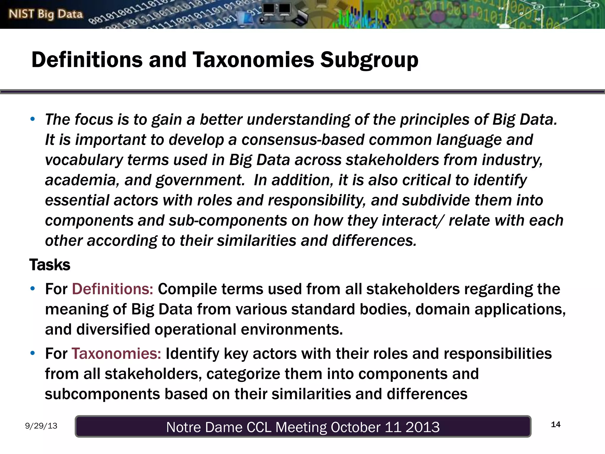 Notre Dame CCL Meeting October 11 20139/29/13
Definitions and Taxonomies Subgroup
14
• The focus is to gain a better understanding of the principles of Big Data.
It is important to develop a consensus-based common language and
vocabulary terms used in Big Data across stakeholders from industry,
academia, and government. In addition, it is also critical to identify
essential actors with roles and responsibility, and subdivide them into
components and sub-components on how they interact/ relate with each
other according to their similarities and differences.
Tasks
• For Definitions: Compile terms used from all stakeholders regarding the
meaning of Big Data from various standard bodies, domain applications,
and diversified operational environments.
• For Taxonomies: Identify key actors with their roles and responsibilities
from all stakeholders, categorize them into components and
subcomponents based on their similarities and differences
 