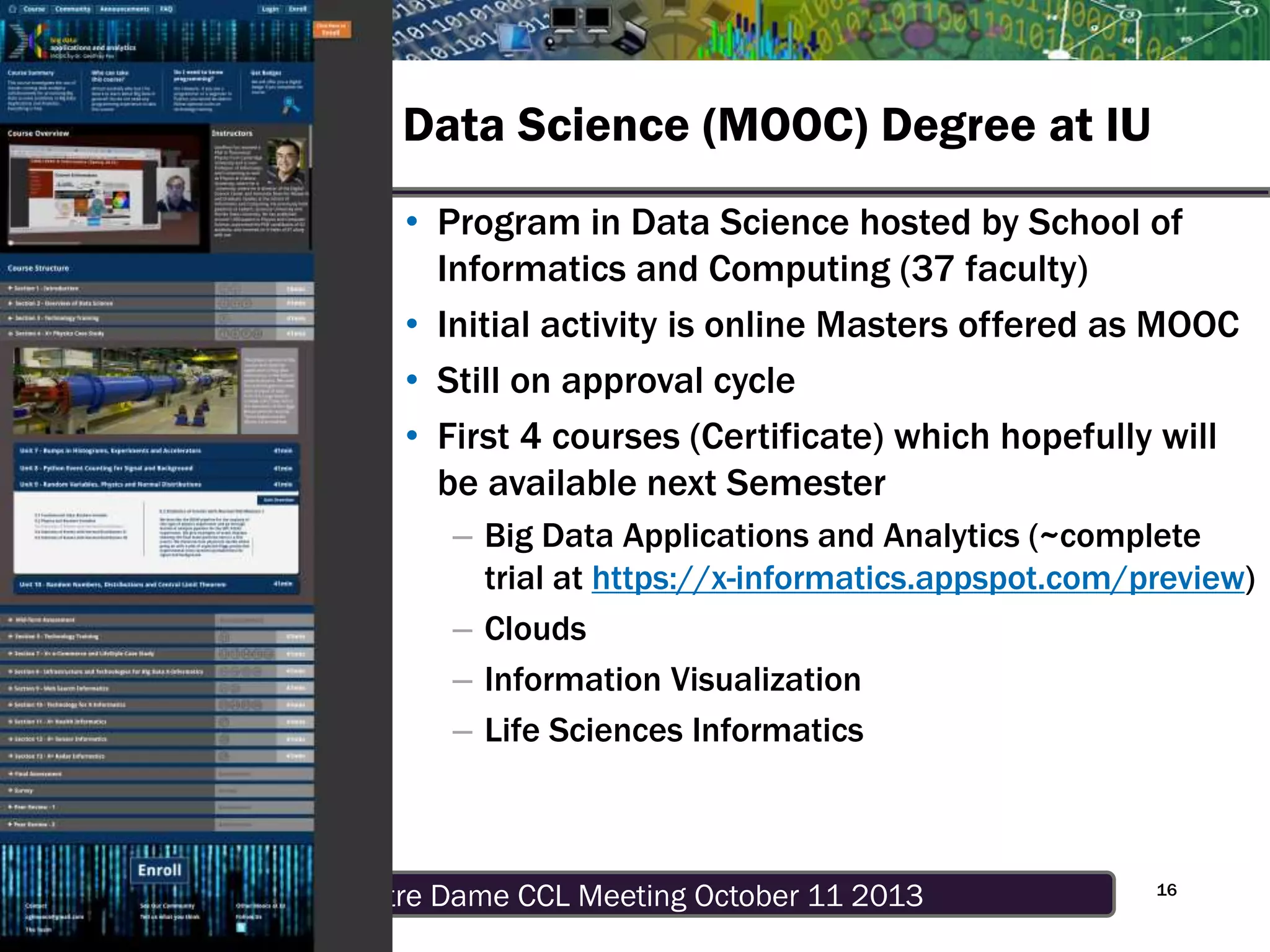 Notre Dame CCL Meeting October 11 20139/29/13
Data Science (MOOC) Degree at IU
16
• Program in Data Science hosted by School of
Informatics and Computing (37 faculty)
• Initial activity is online Masters offered as MOOC
• Still on approval cycle
• First 4 courses (Certificate) which hopefully will
be available next Semester
– Big Data Applications and Analytics (~complete
trial at https://x-informatics.appspot.com/preview)
– Clouds
– Information Visualization
– Life Sciences Informatics
 