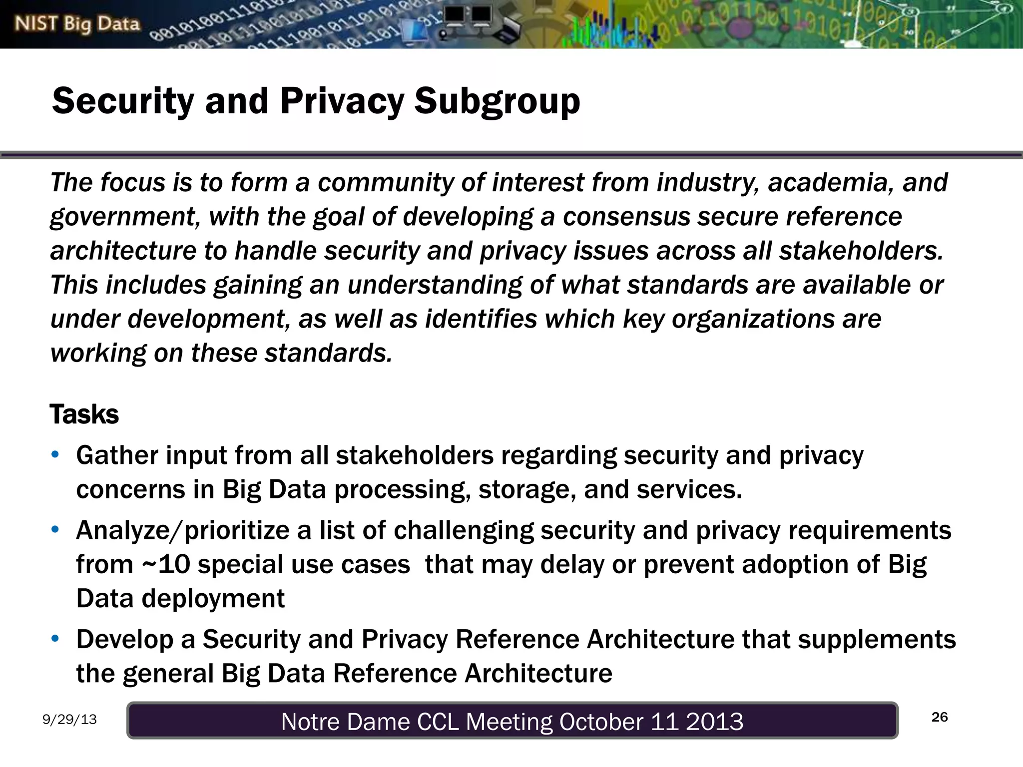 Notre Dame CCL Meeting October 11 20139/29/13
Security and Privacy Subgroup
26
The focus is to form a community of interest from industry, academia, and
government, with the goal of developing a consensus secure reference
architecture to handle security and privacy issues across all stakeholders.
This includes gaining an understanding of what standards are available or
under development, as well as identifies which key organizations are
working on these standards.
Tasks
• Gather input from all stakeholders regarding security and privacy
concerns in Big Data processing, storage, and services.
• Analyze/prioritize a list of challenging security and privacy requirements
from ~10 special use cases that may delay or prevent adoption of Big
Data deployment
• Develop a Security and Privacy Reference Architecture that supplements
the general Big Data Reference Architecture
 