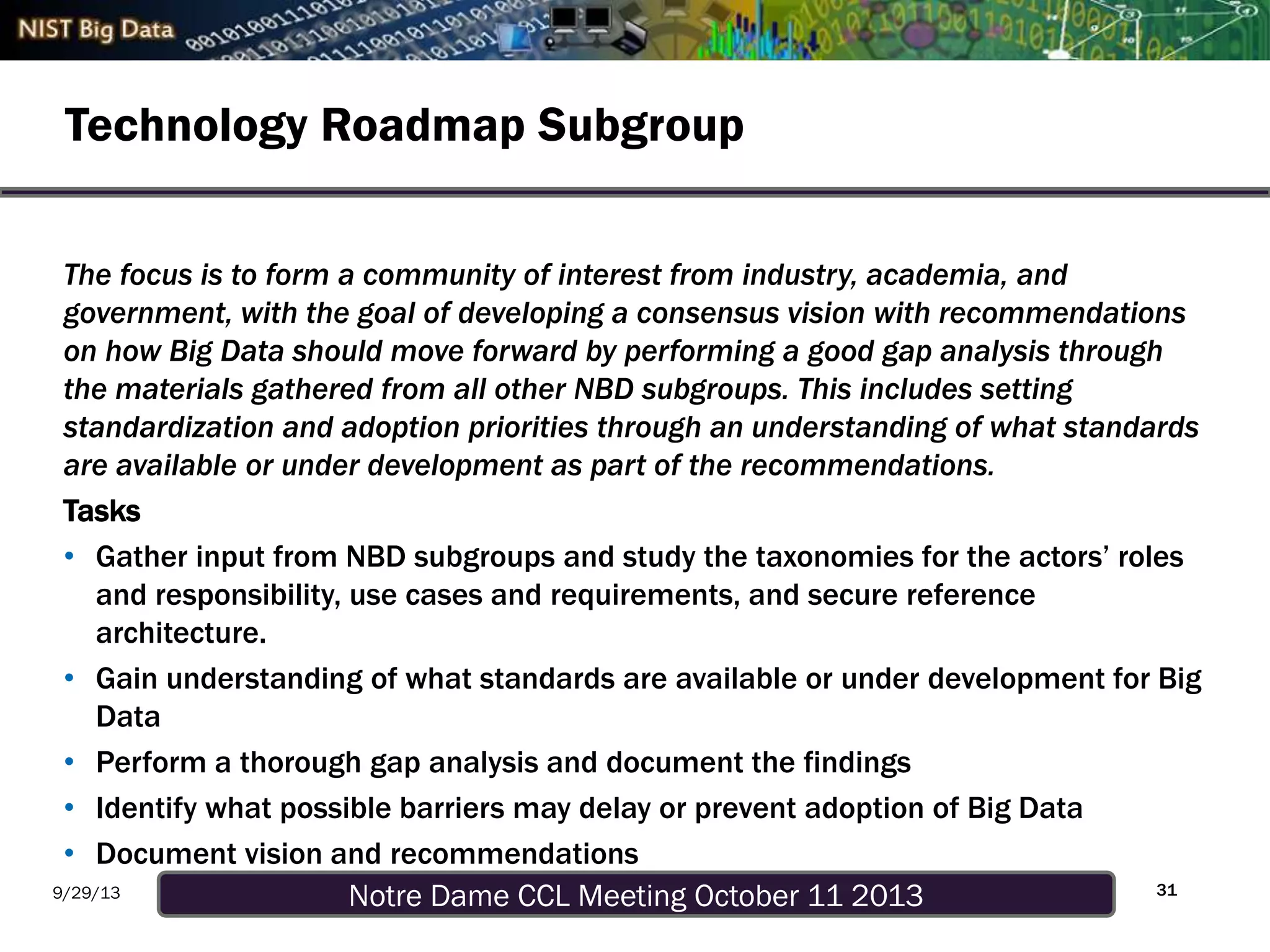 Notre Dame CCL Meeting October 11 20139/29/13
Technology Roadmap Subgroup
31
The focus is to form a community of interest from industry, academia, and
government, with the goal of developing a consensus vision with recommendations
on how Big Data should move forward by performing a good gap analysis through
the materials gathered from all other NBD subgroups. This includes setting
standardization and adoption priorities through an understanding of what standards
are available or under development as part of the recommendations.
Tasks
• Gather input from NBD subgroups and study the taxonomies for the actors’ roles
and responsibility, use cases and requirements, and secure reference
architecture.
• Gain understanding of what standards are available or under development for Big
Data
• Perform a thorough gap analysis and document the findings
• Identify what possible barriers may delay or prevent adoption of Big Data
• Document vision and recommendations
 