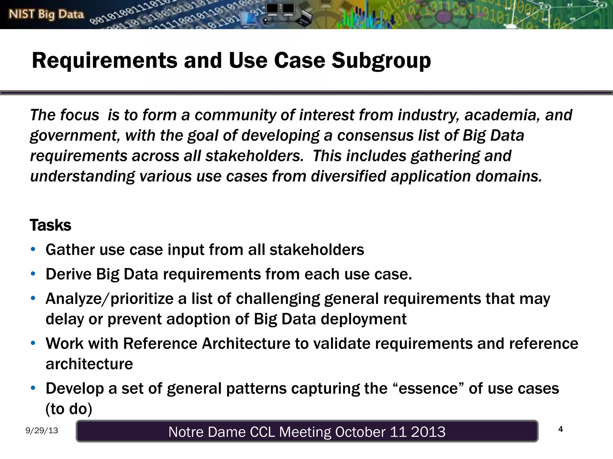 Notre Dame CCL Meeting October 11 20139/29/13
Requirements and Use Case Subgroup
4
The focus is to form a community of interest from industry, academia, and
government, with the goal of developing a consensus list of Big Data
requirements across all stakeholders. This includes gathering and
understanding various use cases from diversified application domains.
Tasks
• Gather use case input from all stakeholders
• Derive Big Data requirements from each use case.
• Analyze/prioritize a list of challenging general requirements that may
delay or prevent adoption of Big Data deployment
• Work with Reference Architecture to validate requirements and reference
architecture
• Develop a set of general patterns capturing the “essence” of use cases
(to do)
 