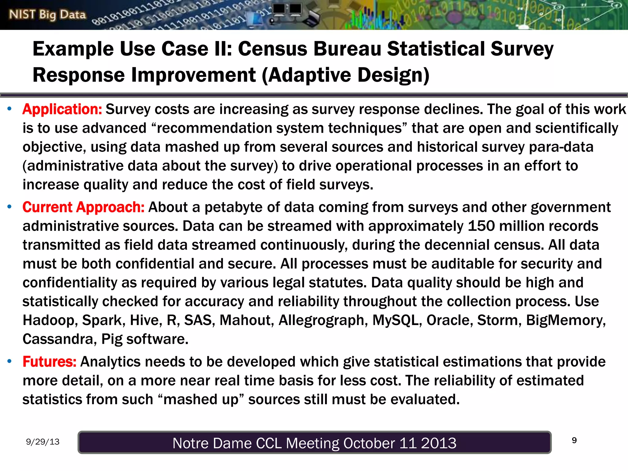 Notre Dame CCL Meeting October 11 20139/29/13
Example Use Case II: Census Bureau Statistical Survey
Response Improvement (Adaptive Design)
• Application: Survey costs are increasing as survey response declines. The goal of this work
is to use advanced “recommendation system techniques” that are open and scientifically
objective, using data mashed up from several sources and historical survey para-data
(administrative data about the survey) to drive operational processes in an effort to
increase quality and reduce the cost of field surveys.
• Current Approach: About a petabyte of data coming from surveys and other government
administrative sources. Data can be streamed with approximately 150 million records
transmitted as field data streamed continuously, during the decennial census. All data
must be both confidential and secure. All processes must be auditable for security and
confidentiality as required by various legal statutes. Data quality should be high and
statistically checked for accuracy and reliability throughout the collection process. Use
Hadoop, Spark, Hive, R, SAS, Mahout, Allegrograph, MySQL, Oracle, Storm, BigMemory,
Cassandra, Pig software.
• Futures: Analytics needs to be developed which give statistical estimations that provide
more detail, on a more near real time basis for less cost. The reliability of estimated
statistics from such “mashed up” sources still must be evaluated.
9
 
