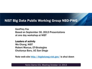 Notre Dame CCL Meeting October 11 2013
NIST Big Data Public Working Group NBD-PWG
Geoffrey Fox
Based on September 30, 2013 Presentations
at one day workshop at NIST
Leaders of activity
Wo Chang, NIST
Robert Marcus, ET-Strategies
Chaitanya Baru, UC San Diego
Note web site http://bigdatawg.nist.gov/ is shut down
 