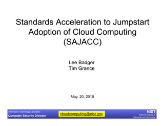 Standards Acceleration to Jumpstart
          Adoption of Cloud Computing
                   (SAJACC)

                                        Lee Badger
                                        Tim Grance




                                         May. 20, 2010


Information Technology Laboratory                                             NIST
Computer Security Division
                                    cloudcomputing@nist.gov         National Institute of
                                                              Standards and Technology
 