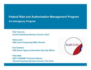 Click to edit Master title style


Federal Risk and Authorization Management Program
An Interagency Program



   Pete Tseronis
   Cloud Computing Advisory Council, Chair

   Katie Lewin
   GSA Cloud Computing PMO, Director

   Kurt Garbars
   GSA Senior Agency Information Security Officer

   Peter Mell
   NIST FedRAMP Technical Advisor
   Cloud Computing Advisory Council, Vice Chair
                                                    1
 