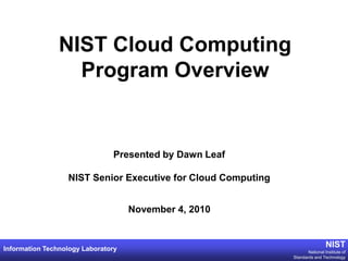 NIST Cloud Computing
                  Program Overview


                               Presented by Dawn Leaf

                  NIST Senior Executive for Cloud Computing


                                    November 4, 2010


Information Technology Laboratory
                                                                               NIST
                                                                     National Institute of
                                                              Standards and Technology
 