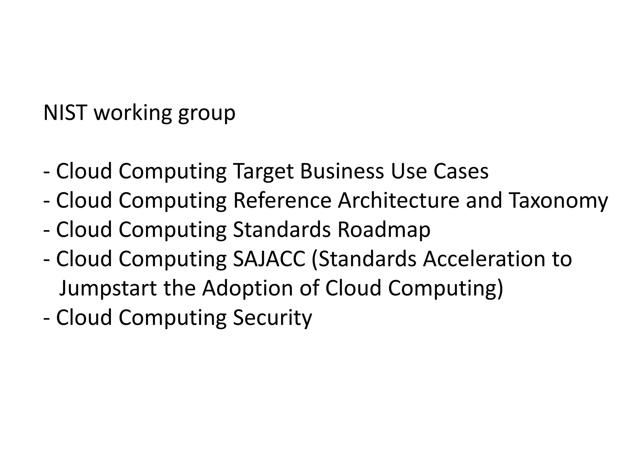 NIST working group
- Cloud Computing Target Business Use Cases
- Cloud Computing Reference Architecture and Taxonomy
- Cloud Computing Standards Roadmap
- Cloud Computing SAJACC (Standards Acceleration to
Jumpstart the Adoption of Cloud Computing)
- Cloud Computing Security