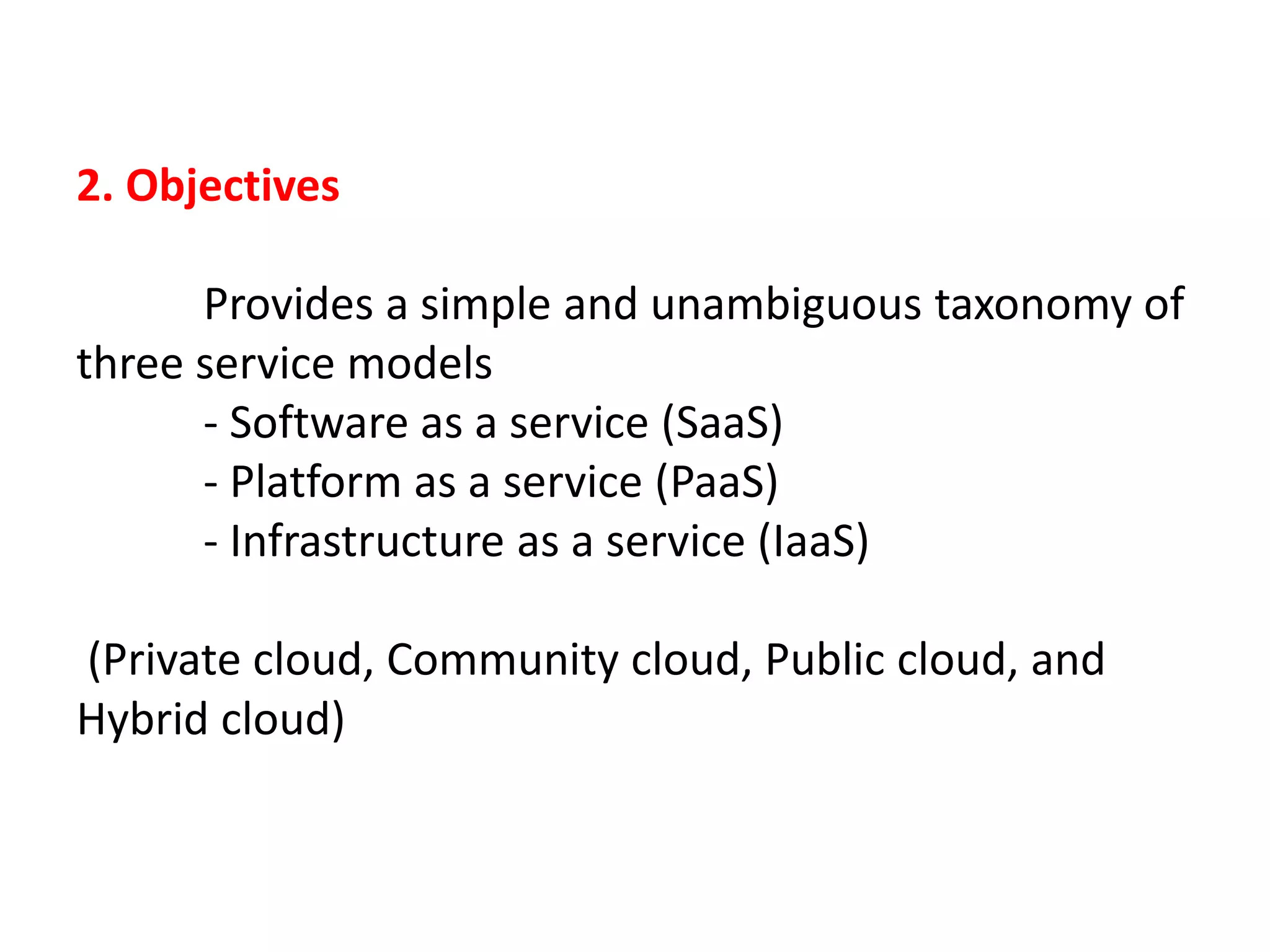 2. Objectives
Provides a simple and unambiguous taxonomy of
three service models
- Software as a service (SaaS)
- Platform as a service (PaaS)
- Infrastructure as a service (IaaS)
(Private cloud, Community cloud, Public cloud, and
Hybrid cloud)