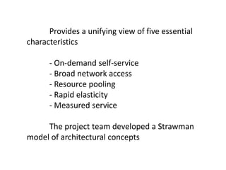 Provides a unifying view of five essential
characteristics
- On-demand self-service
- Broad network access
- Resource pooling
- Rapid elasticity
- Measured service
The project team developed a Strawman
model of architectural concepts