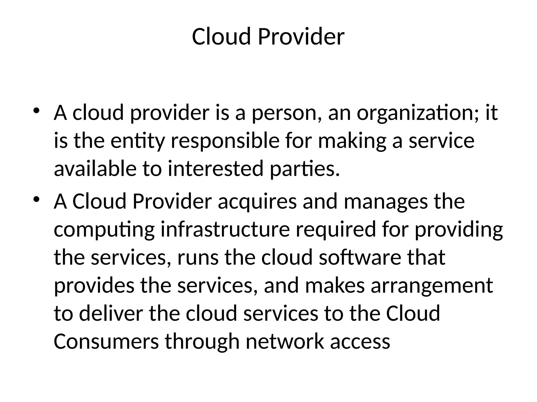 Cloud Provider
• A cloud provider is a person, an organization; it
is the entity responsible for making a service
available to interested parties.
• A Cloud Provider acquires and manages the
computing infrastructure required for providing
the services, runs the cloud software that
provides the services, and makes arrangement
to deliver the cloud services to the Cloud
Consumers through network access
 