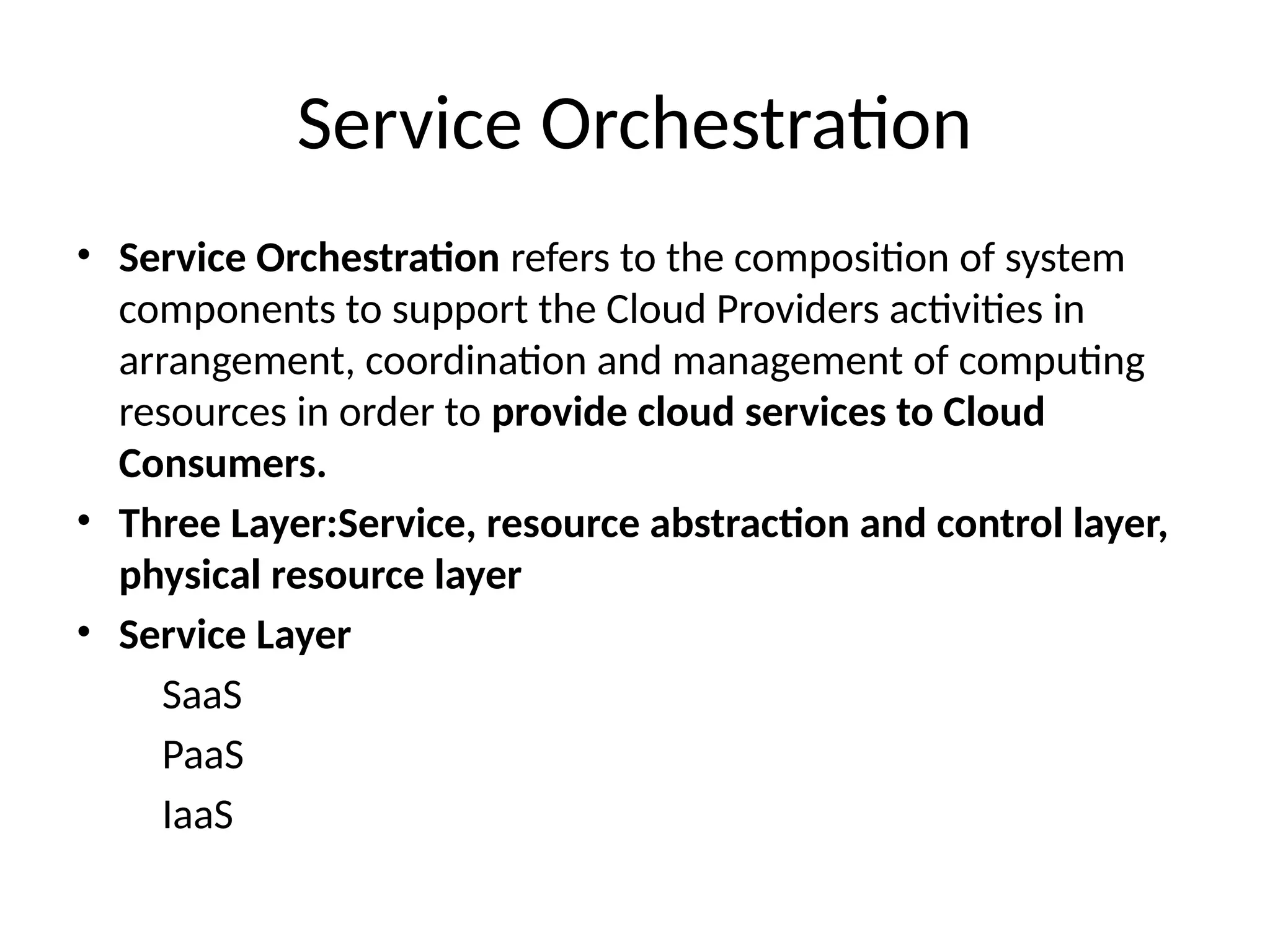 Service Orchestration
• Service Orchestration refers to the composition of system
components to support the Cloud Providers activities in
arrangement, coordination and management of computing
resources in order to provide cloud services to Cloud
Consumers.
• Three Layer:Service, resource abstraction and control layer,
physical resource layer
• Service Layer
SaaS
PaaS
IaaS
 