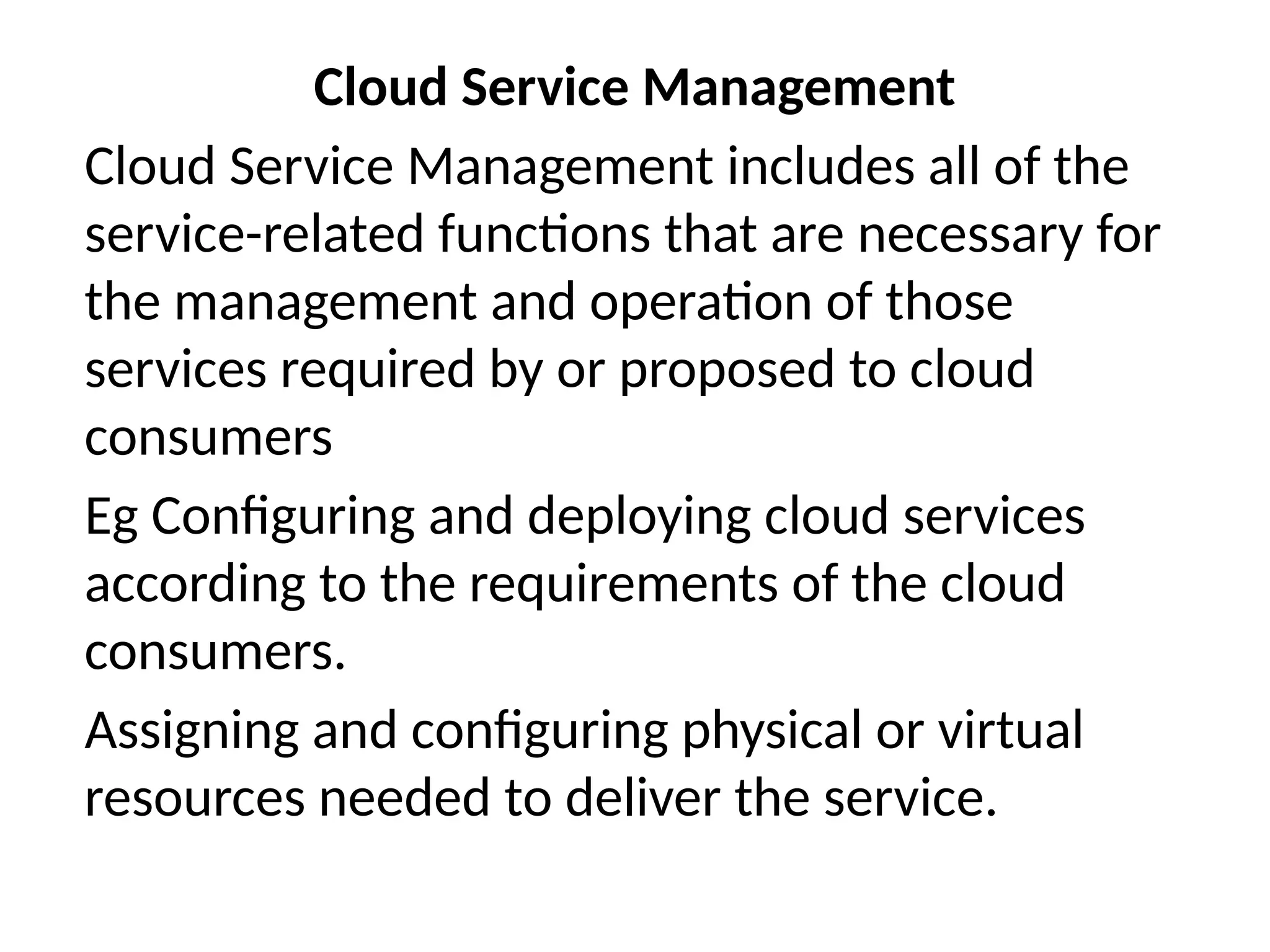 Cloud Service Management
Cloud Service Management includes all of the
service-related functions that are necessary for
the management and operation of those
services required by or proposed to cloud
consumers
Eg Configuring and deploying cloud services
according to the requirements of the cloud
consumers.
Assigning and configuring physical or virtual
resources needed to deliver the service.
 