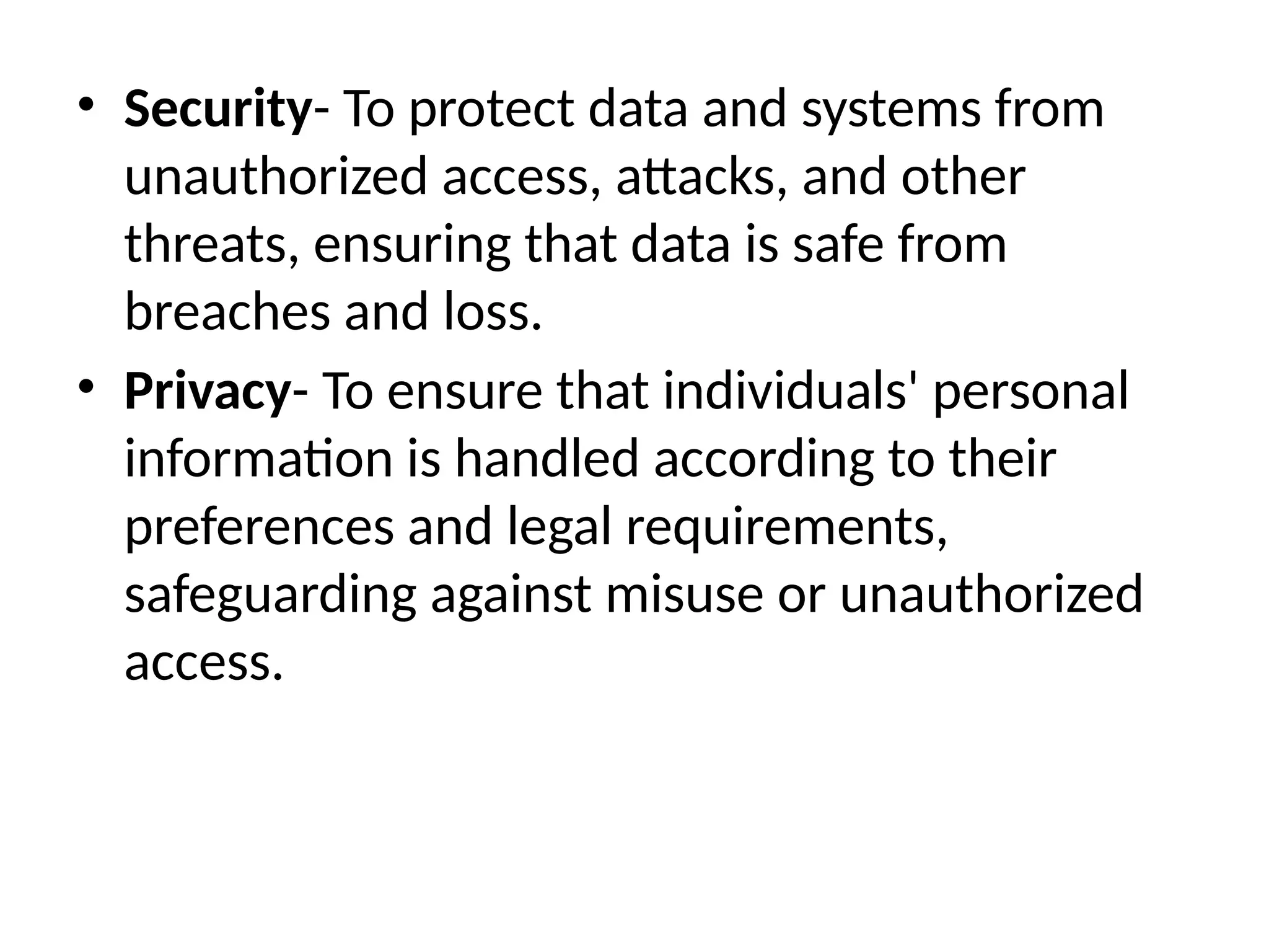 • Security- To protect data and systems from
unauthorized access, attacks, and other
threats, ensuring that data is safe from
breaches and loss.
• Privacy- To ensure that individuals' personal
information is handled according to their
preferences and legal requirements,
safeguarding against misuse or unauthorized
access.
 