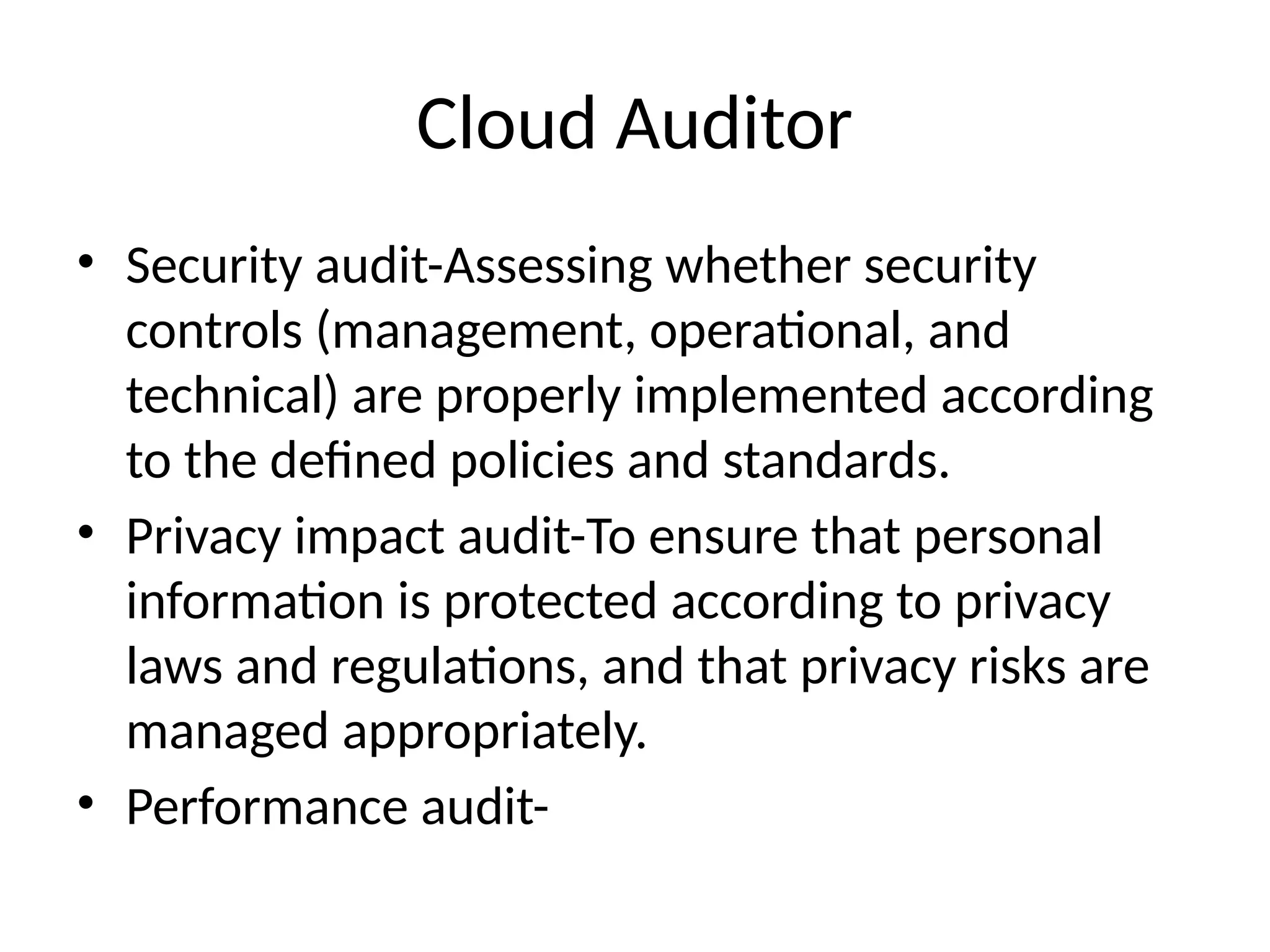 Cloud Auditor
• Security audit-Assessing whether security
controls (management, operational, and
technical) are properly implemented according
to the defined policies and standards.
• Privacy impact audit-To ensure that personal
information is protected according to privacy
laws and regulations, and that privacy risks are
managed appropriately.
• Performance audit-
 
