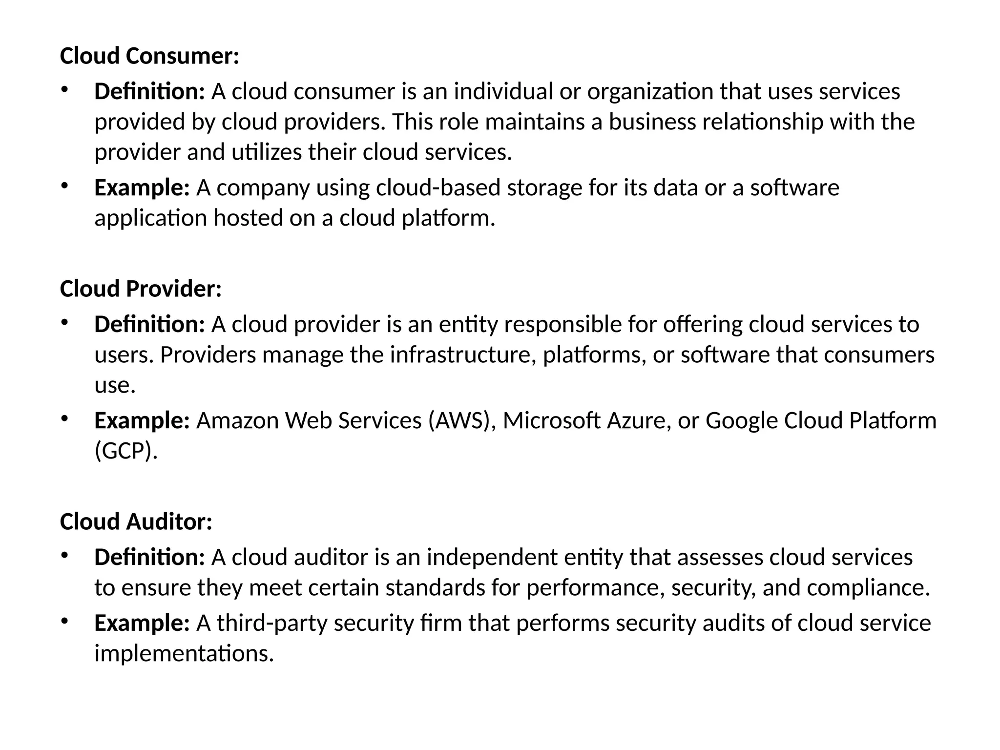 Cloud Consumer:
• Definition: A cloud consumer is an individual or organization that uses services
provided by cloud providers. This role maintains a business relationship with the
provider and utilizes their cloud services.
• Example: A company using cloud-based storage for its data or a software
application hosted on a cloud platform.
Cloud Provider:
• Definition: A cloud provider is an entity responsible for offering cloud services to
users. Providers manage the infrastructure, platforms, or software that consumers
use.
• Example: Amazon Web Services (AWS), Microsoft Azure, or Google Cloud Platform
(GCP).
Cloud Auditor:
• Definition: A cloud auditor is an independent entity that assesses cloud services
to ensure they meet certain standards for performance, security, and compliance.
• Example: A third-party security firm that performs security audits of cloud service
implementations.
 