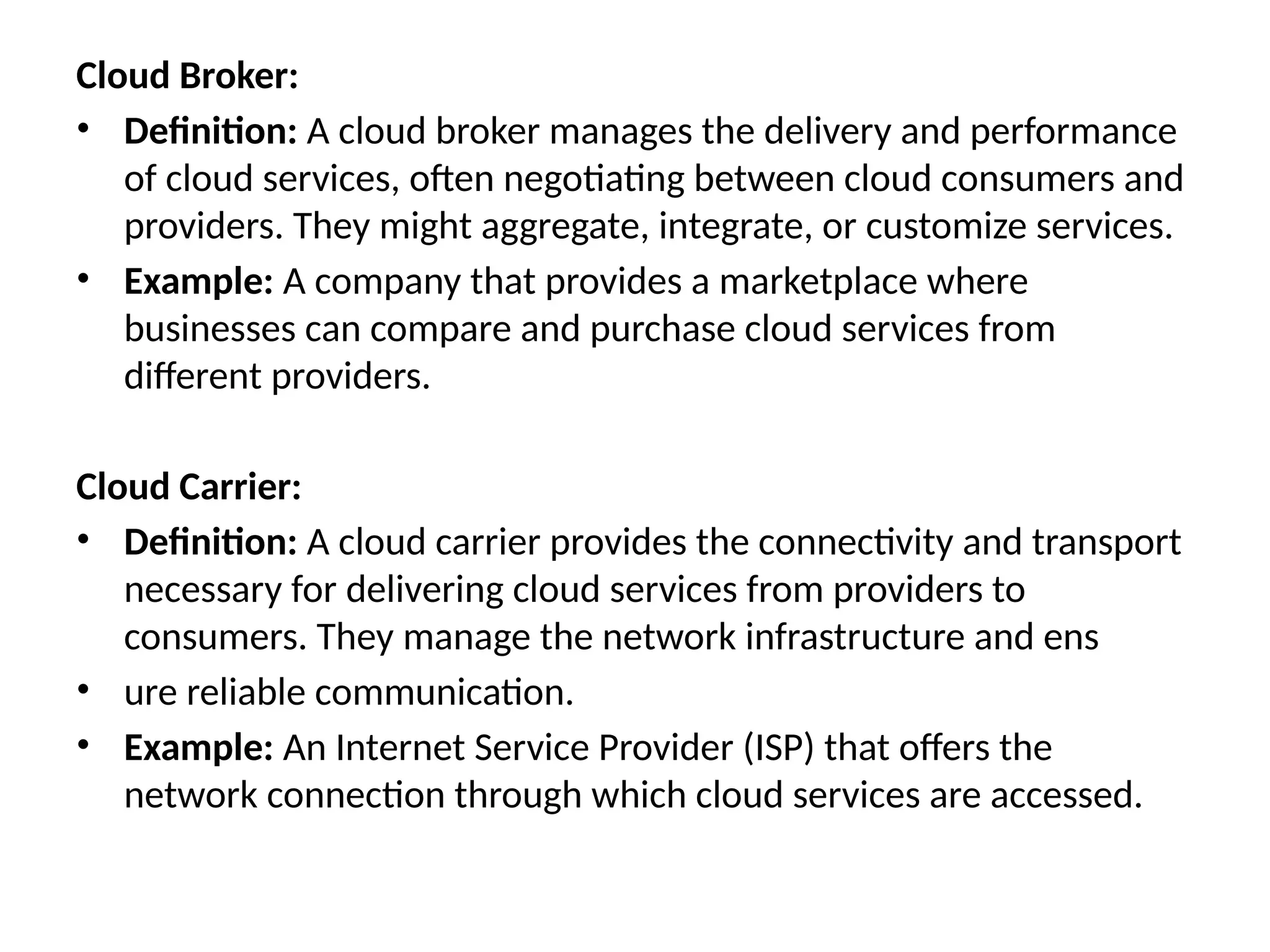 Cloud Broker:
• Definition: A cloud broker manages the delivery and performance
of cloud services, often negotiating between cloud consumers and
providers. They might aggregate, integrate, or customize services.
• Example: A company that provides a marketplace where
businesses can compare and purchase cloud services from
different providers.
Cloud Carrier:
• Definition: A cloud carrier provides the connectivity and transport
necessary for delivering cloud services from providers to
consumers. They manage the network infrastructure and ens
• ure reliable communication.
• Example: An Internet Service Provider (ISP) that offers the
network connection through which cloud services are accessed.
 