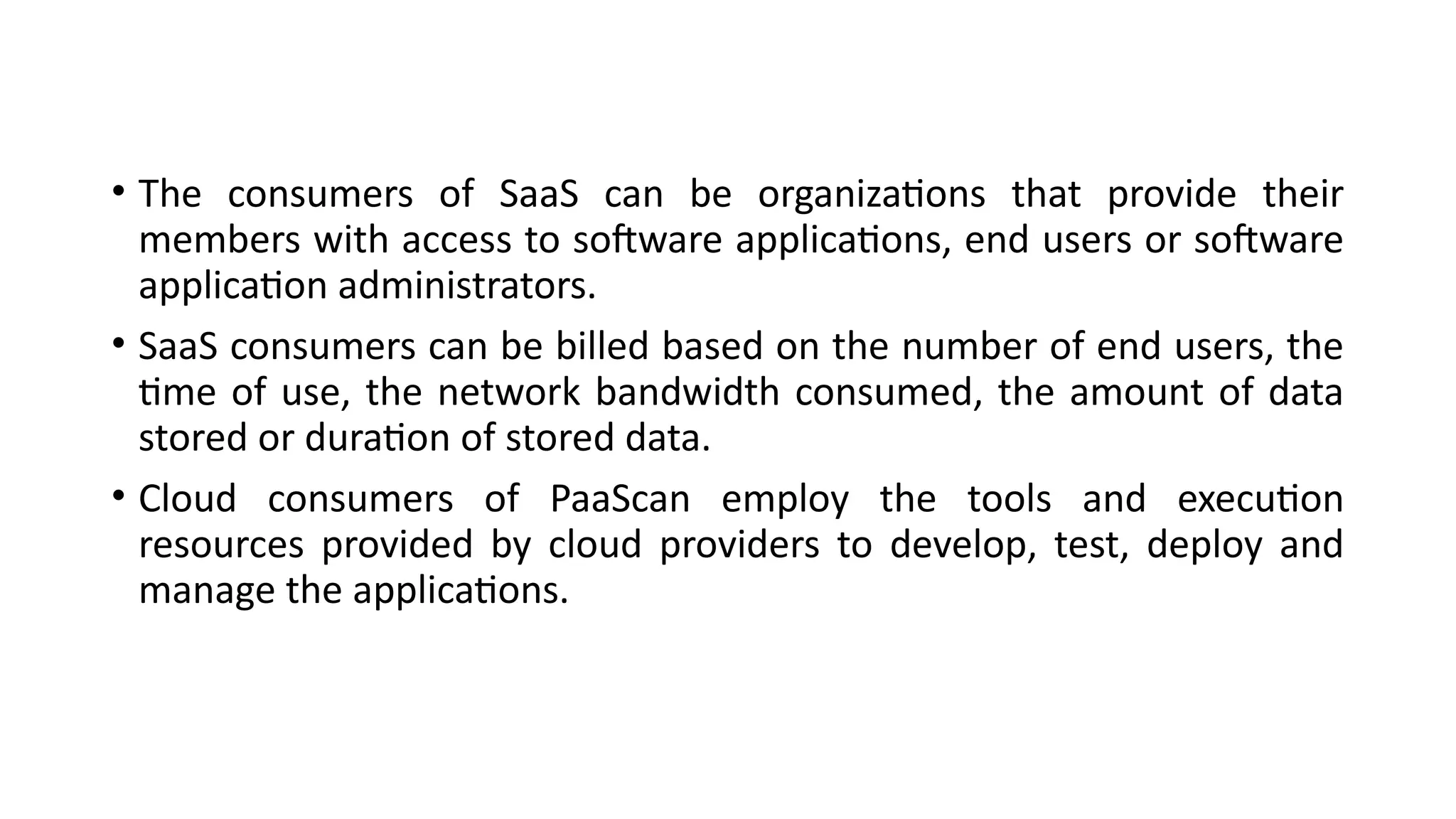 • The consumers of SaaS can be organizations that provide their
members with access to software applications, end users or software
application administrators.
• SaaS consumers can be billed based on the number of end users, the
time of use, the network bandwidth consumed, the amount of data
stored or duration of stored data.
• Cloud consumers of PaaScan employ the tools and execution
resources provided by cloud providers to develop, test, deploy and
manage the applications.
 