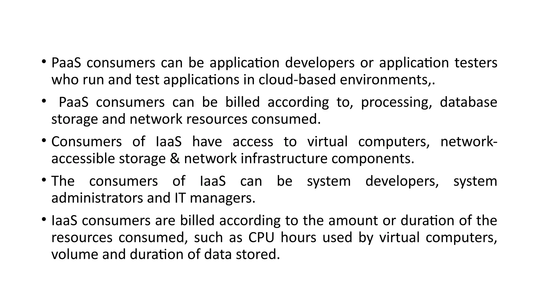 • PaaS consumers can be application developers or application testers
who run and test applications in cloud-based environments,.
• PaaS consumers can be billed according to, processing, database
storage and network resources consumed.
• Consumers of IaaS have access to virtual computers, network-
accessible storage & network infrastructure components.
• The consumers of IaaS can be system developers, system
administrators and IT managers.
• IaaS consumers are billed according to the amount or duration of the
resources consumed, such as CPU hours used by virtual computers,
volume and duration of data stored.
 