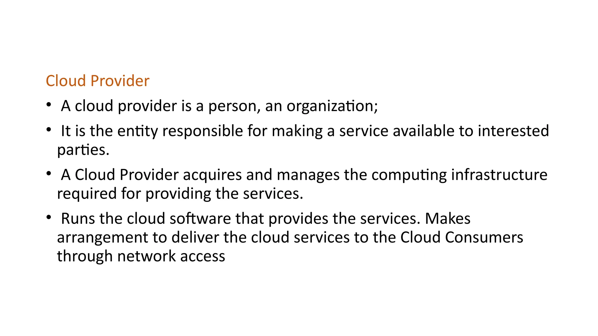 Cloud Provider
• A cloud provider is a person, an organization;
• It is the entity responsible for making a service available to interested
parties.
• A Cloud Provider acquires and manages the computing infrastructure
required for providing the services.
• Runs the cloud software that provides the services. Makes
arrangement to deliver the cloud services to the Cloud Consumers
through network access
 