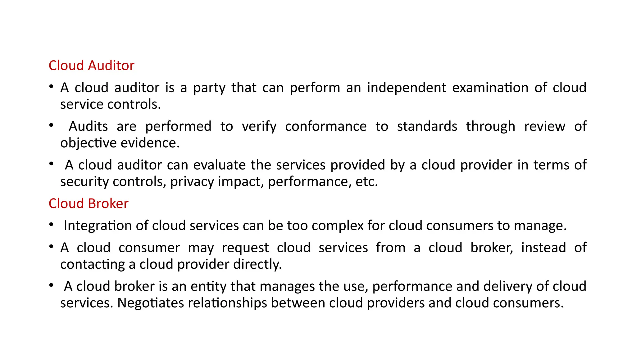 Cloud Auditor
• A cloud auditor is a party that can perform an independent examination of cloud
service controls.
• Audits are performed to verify conformance to standards through review of
objective evidence.
• A cloud auditor can evaluate the services provided by a cloud provider in terms of
security controls, privacy impact, performance, etc.
Cloud Broker
• Integration of cloud services can be too complex for cloud consumers to manage.
• A cloud consumer may request cloud services from a cloud broker, instead of
contacting a cloud provider directly.
• A cloud broker is an entity that manages the use, performance and delivery of cloud
services. Negotiates relationships between cloud providers and cloud consumers.
 