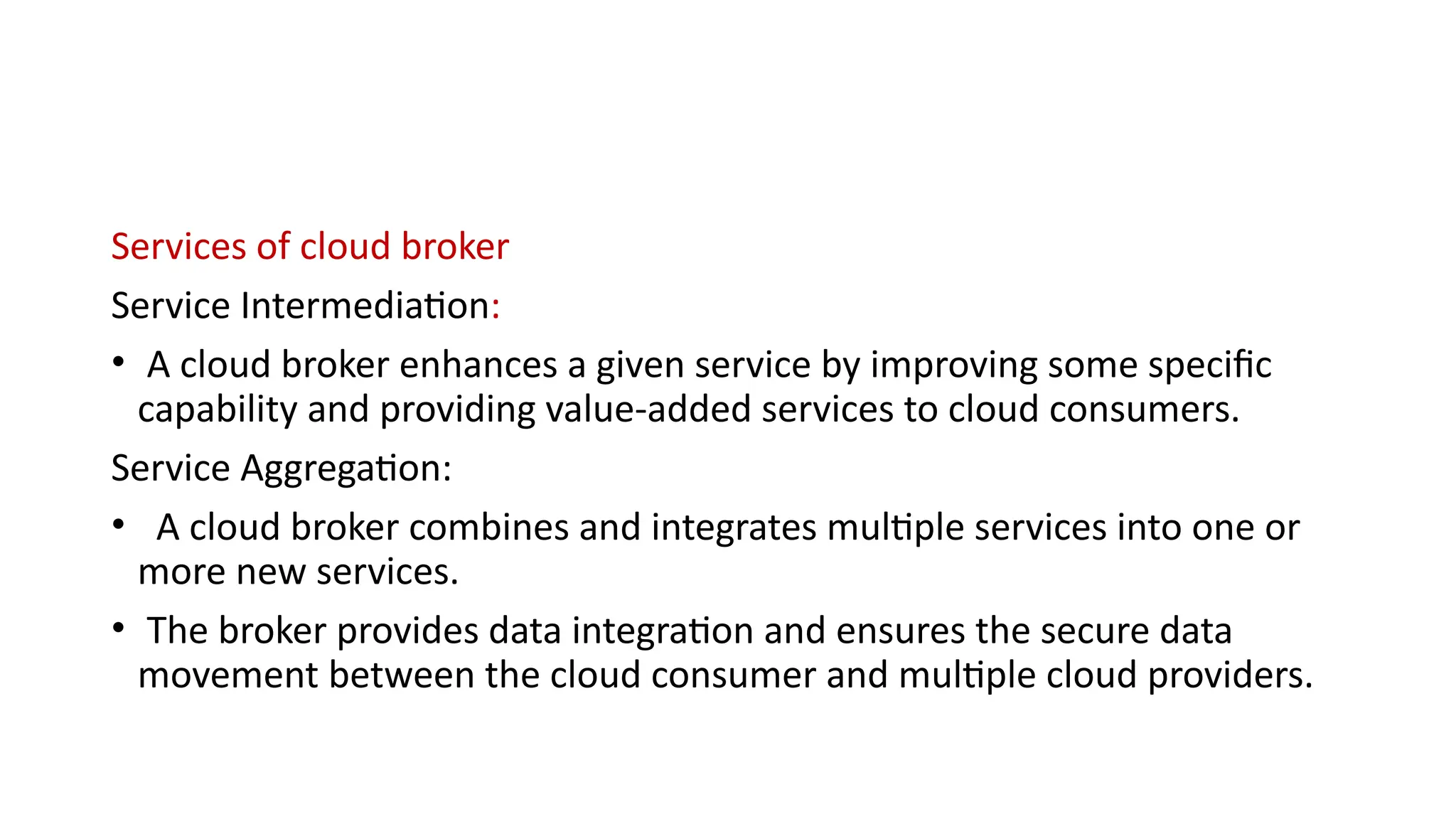 Services of cloud broker
Service Intermediation:
• A cloud broker enhances a given service by improving some specific
capability and providing value-added services to cloud consumers.
Service Aggregation:
• A cloud broker combines and integrates multiple services into one or
more new services.
• The broker provides data integration and ensures the secure data
movement between the cloud consumer and multiple cloud providers.
 