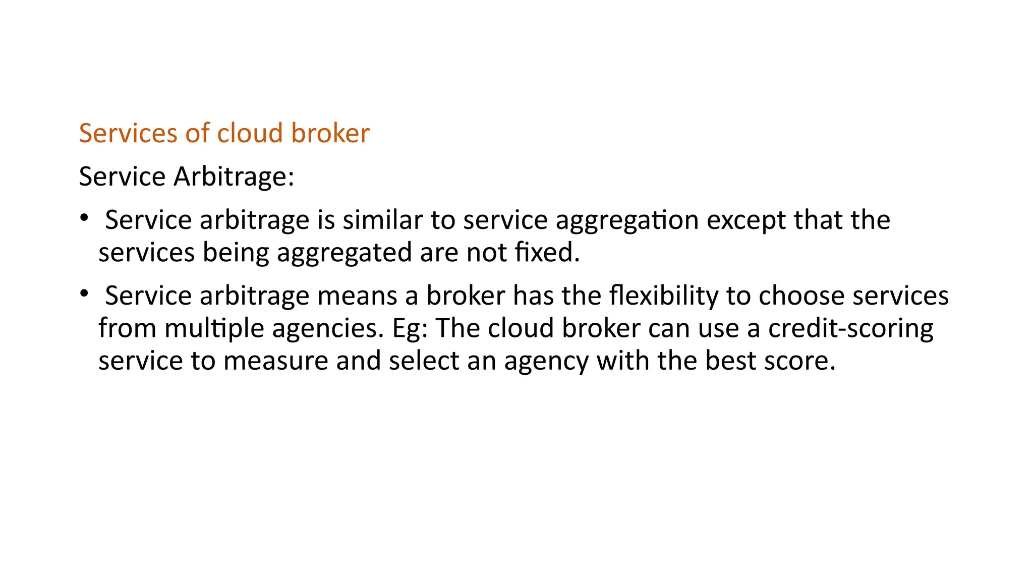 Services of cloud broker
Service Arbitrage:
• Service arbitrage is similar to service aggregation except that the
services being aggregated are not fixed.
• Service arbitrage means a broker has the flexibility to choose services
from multiple agencies. Eg: The cloud broker can use a credit-scoring
service to measure and select an agency with the best score.
 