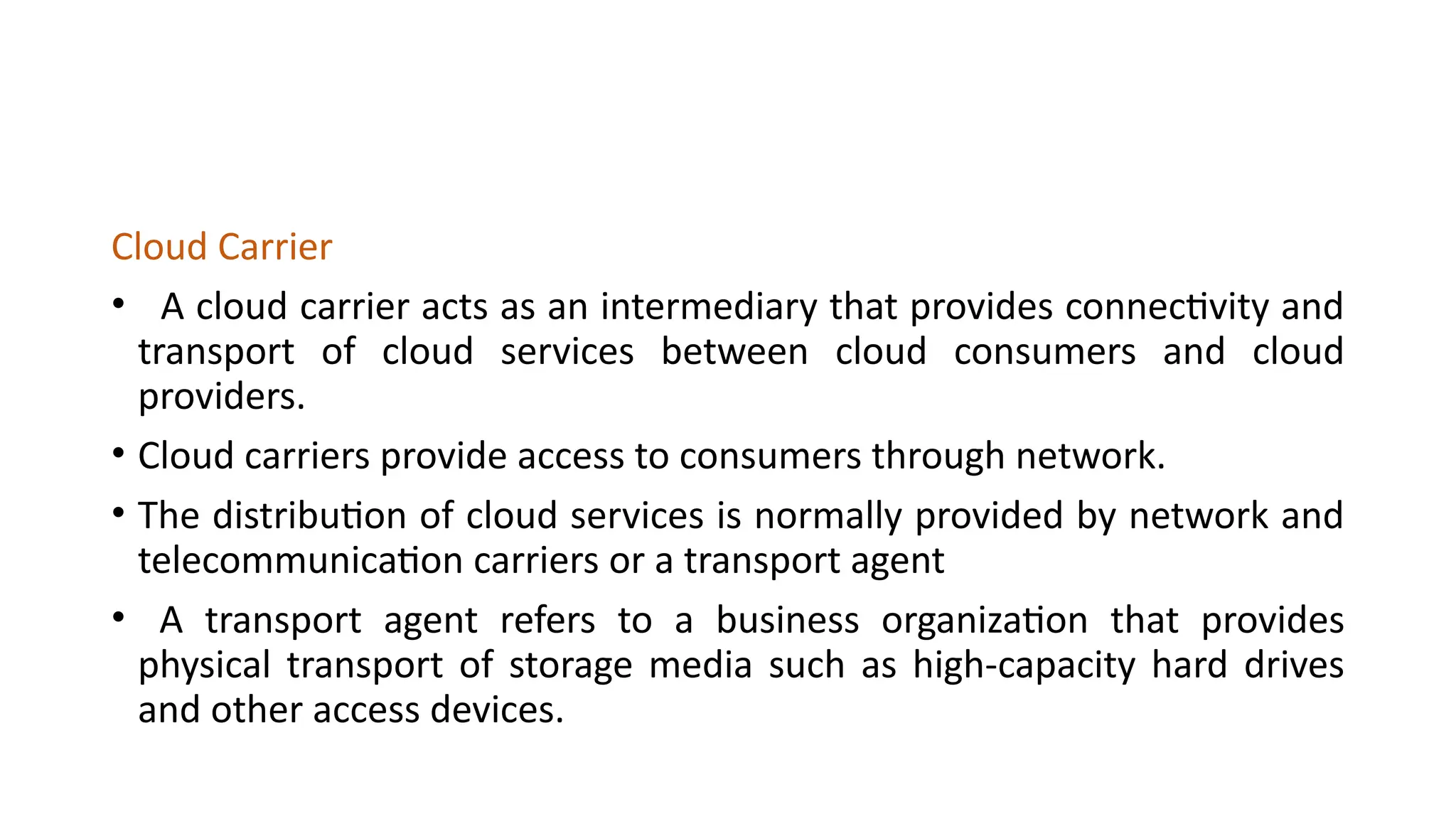 Cloud Carrier
• A cloud carrier acts as an intermediary that provides connectivity and
transport of cloud services between cloud consumers and cloud
providers.
• Cloud carriers provide access to consumers through network.
• The distribution of cloud services is normally provided by network and
telecommunication carriers or a transport agent
• A transport agent refers to a business organization that provides
physical transport of storage media such as high-capacity hard drives
and other access devices.
 