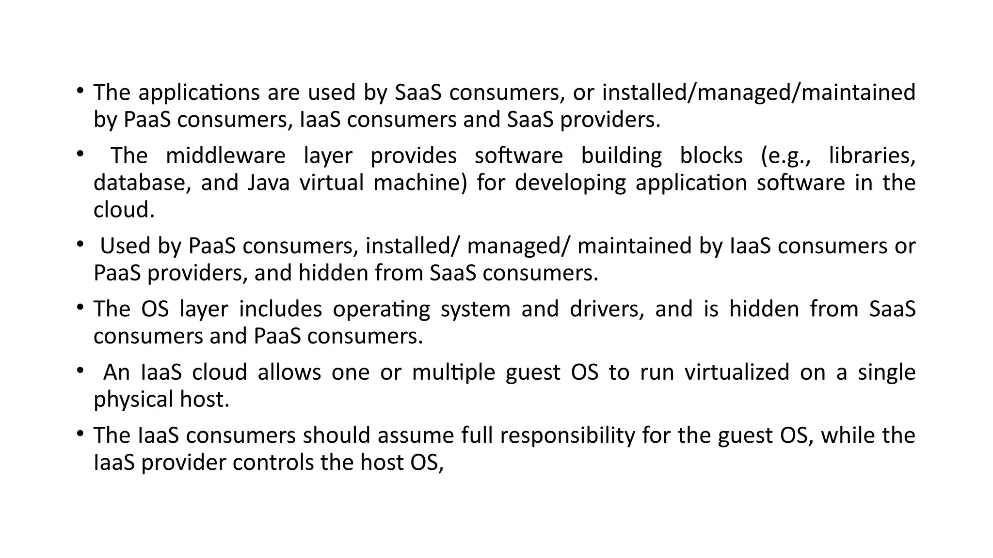 • The applications are used by SaaS consumers, or installed/managed/maintained
by PaaS consumers, IaaS consumers and SaaS providers.
• The middleware layer provides software building blocks (e.g., libraries,
database, and Java virtual machine) for developing application software in the
cloud.
• Used by PaaS consumers, installed/ managed/ maintained by IaaS consumers or
PaaS providers, and hidden from SaaS consumers.
• The OS layer includes operating system and drivers, and is hidden from SaaS
consumers and PaaS consumers.
• An IaaS cloud allows one or multiple guest OS to run virtualized on a single
physical host.
• The IaaS consumers should assume full responsibility for the guest OS, while the
IaaS provider controls the host OS,
 
