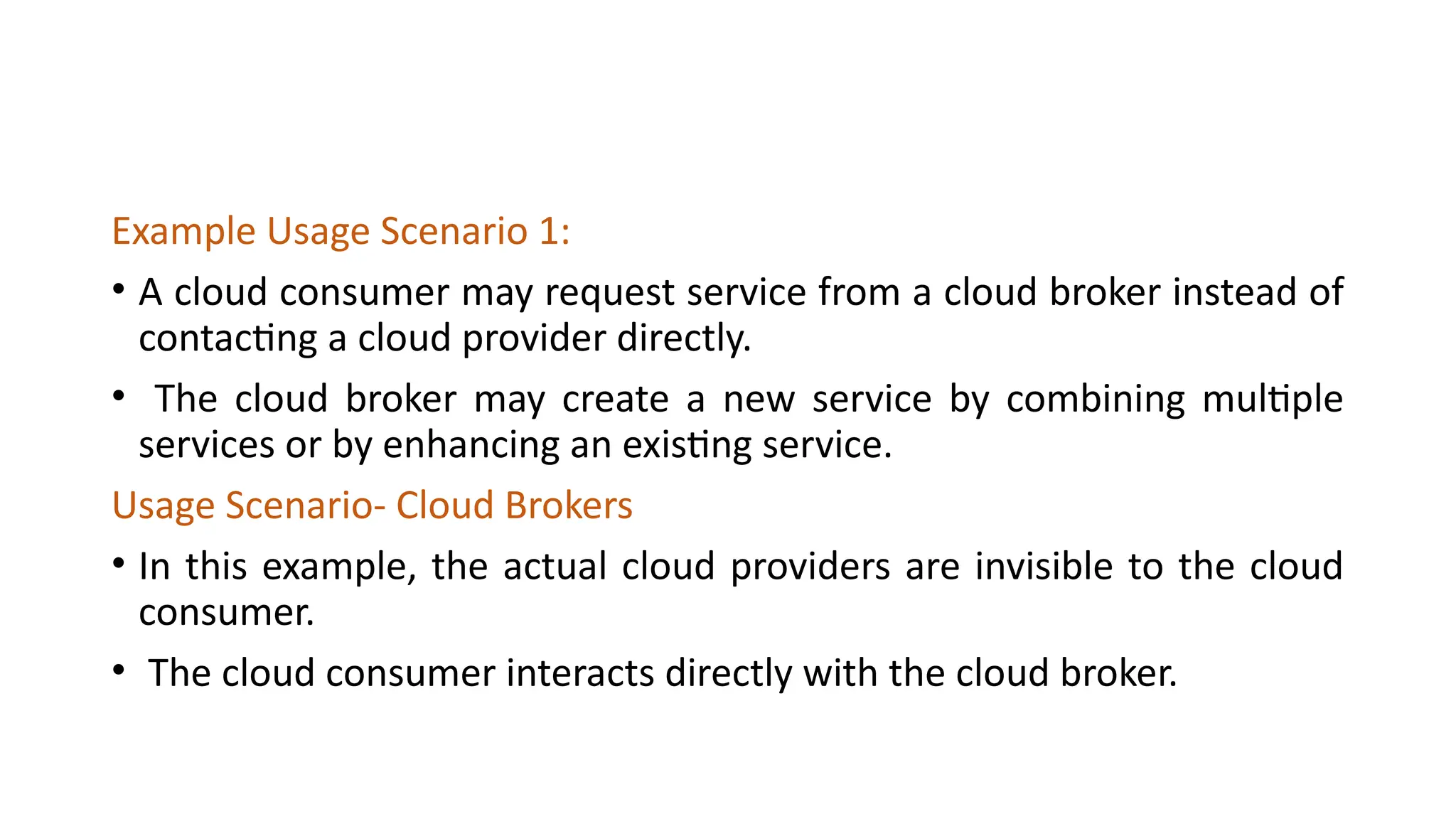 Example Usage Scenario 1:
• A cloud consumer may request service from a cloud broker instead of
contacting a cloud provider directly.
• The cloud broker may create a new service by combining multiple
services or by enhancing an existing service.
Usage Scenario- Cloud Brokers
• In this example, the actual cloud providers are invisible to the cloud
consumer.
• The cloud consumer interacts directly with the cloud broker.
 