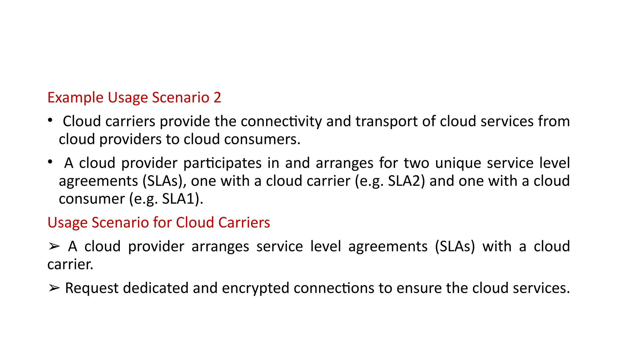 Example Usage Scenario 2
• Cloud carriers provide the connectivity and transport of cloud services from
cloud providers to cloud consumers.
• A cloud provider participates in and arranges for two unique service level
agreements (SLAs), one with a cloud carrier (e.g. SLA2) and one with a cloud
consumer (e.g. SLA1).
Usage Scenario for Cloud Carriers
➢ A cloud provider arranges service level agreements (SLAs) with a cloud
carrier.
➢ Request dedicated and encrypted connections to ensure the cloud services.
 