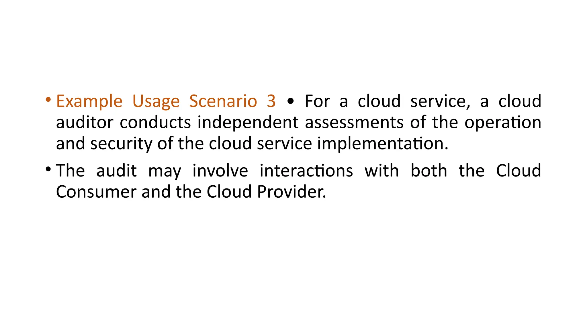 • Example Usage Scenario 3 • For a cloud service, a cloud
auditor conducts independent assessments of the operation
and security of the cloud service implementation.
• The audit may involve interactions with both the Cloud
Consumer and the Cloud Provider.
 