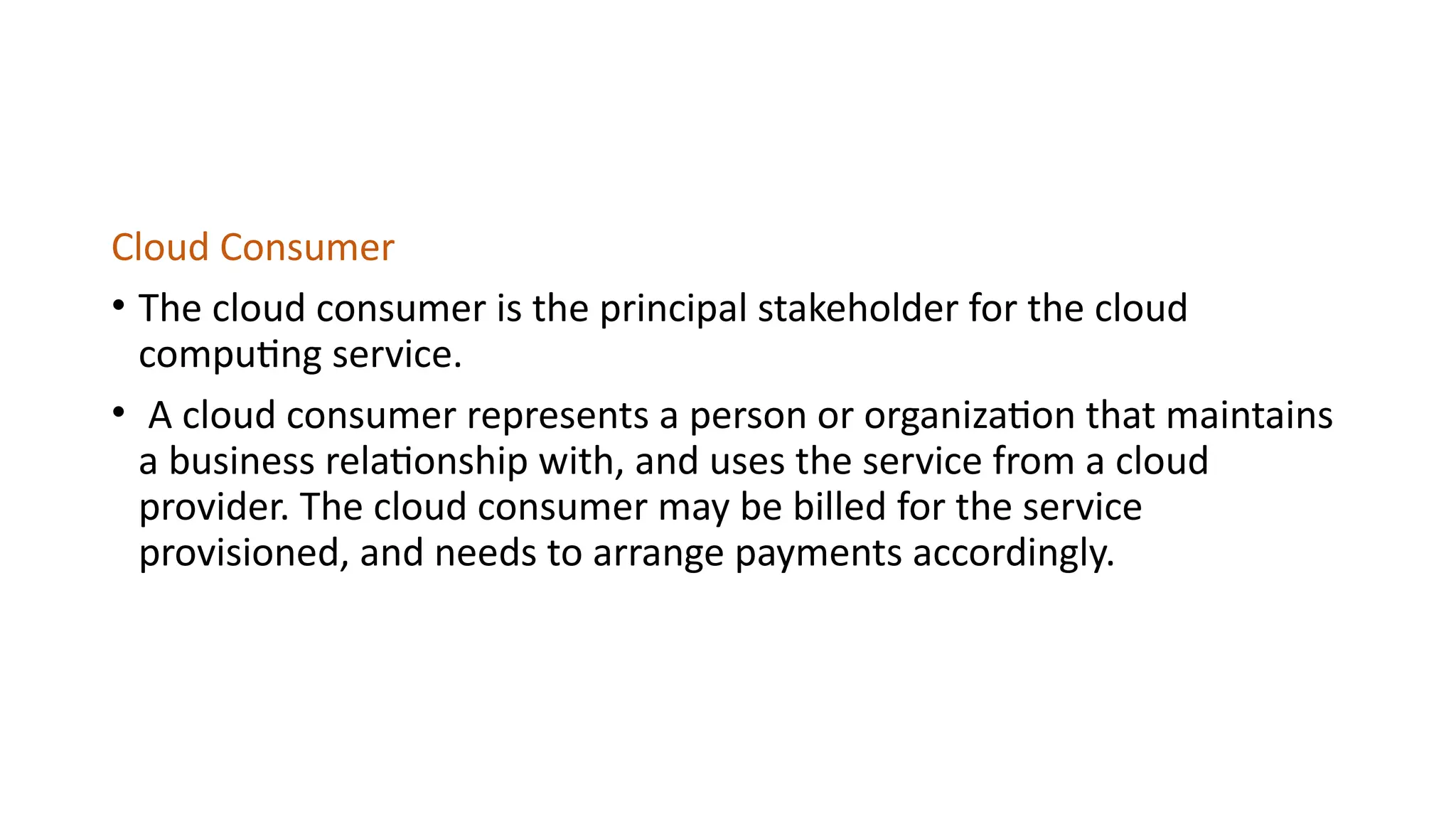 Cloud Consumer
• The cloud consumer is the principal stakeholder for the cloud
computing service.
• A cloud consumer represents a person or organization that maintains
a business relationship with, and uses the service from a cloud
provider. The cloud consumer may be billed for the service
provisioned, and needs to arrange payments accordingly.
 