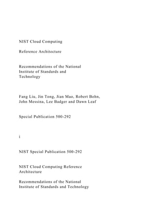 NIST Cloud Computing
Reference Architecture
Recommendations of the National
Institute of Standards and
Technology
Fang Liu, Jin Tong, Jian Mao, Robert Bohn,
John Messina, Lee Badger and Dawn Leaf
Special Publication 500-292
i
NIST Special Publication 500-292
NIST Cloud Computing Reference
Architecture
Recommendations of the National
Institute of Standards and Technology
 