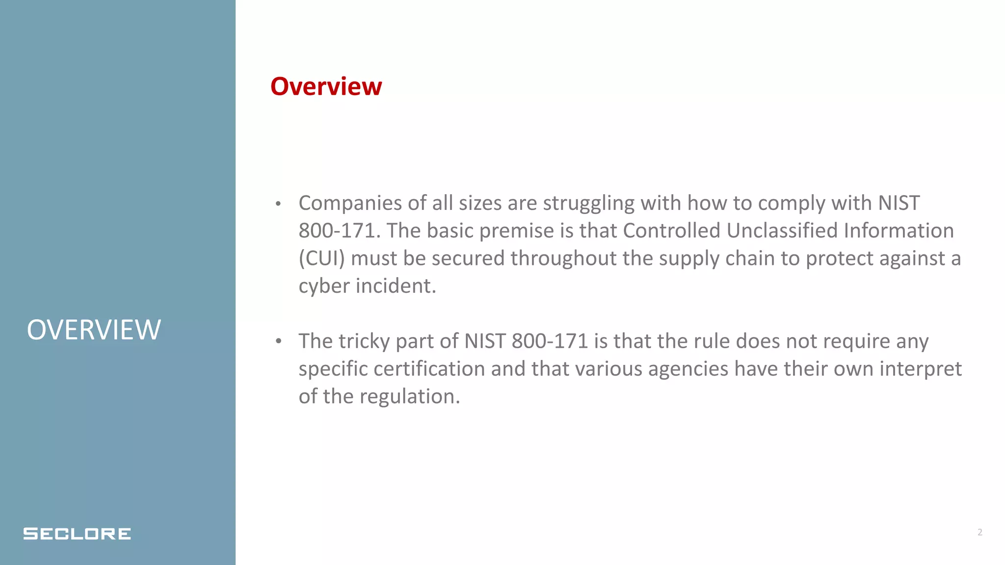 2
OVERVIEW
Overview
• Companies of all sizes are struggling with how to comply with NIST
800-171. The basic premise is that Controlled Unclassified Information
(CUI) must be secured throughout the supply chain to protect against a
cyber incident.
• The tricky part of NIST 800-171 is that the rule does not require any
specific certification and that various agencies have their own interpret
of the regulation.
 