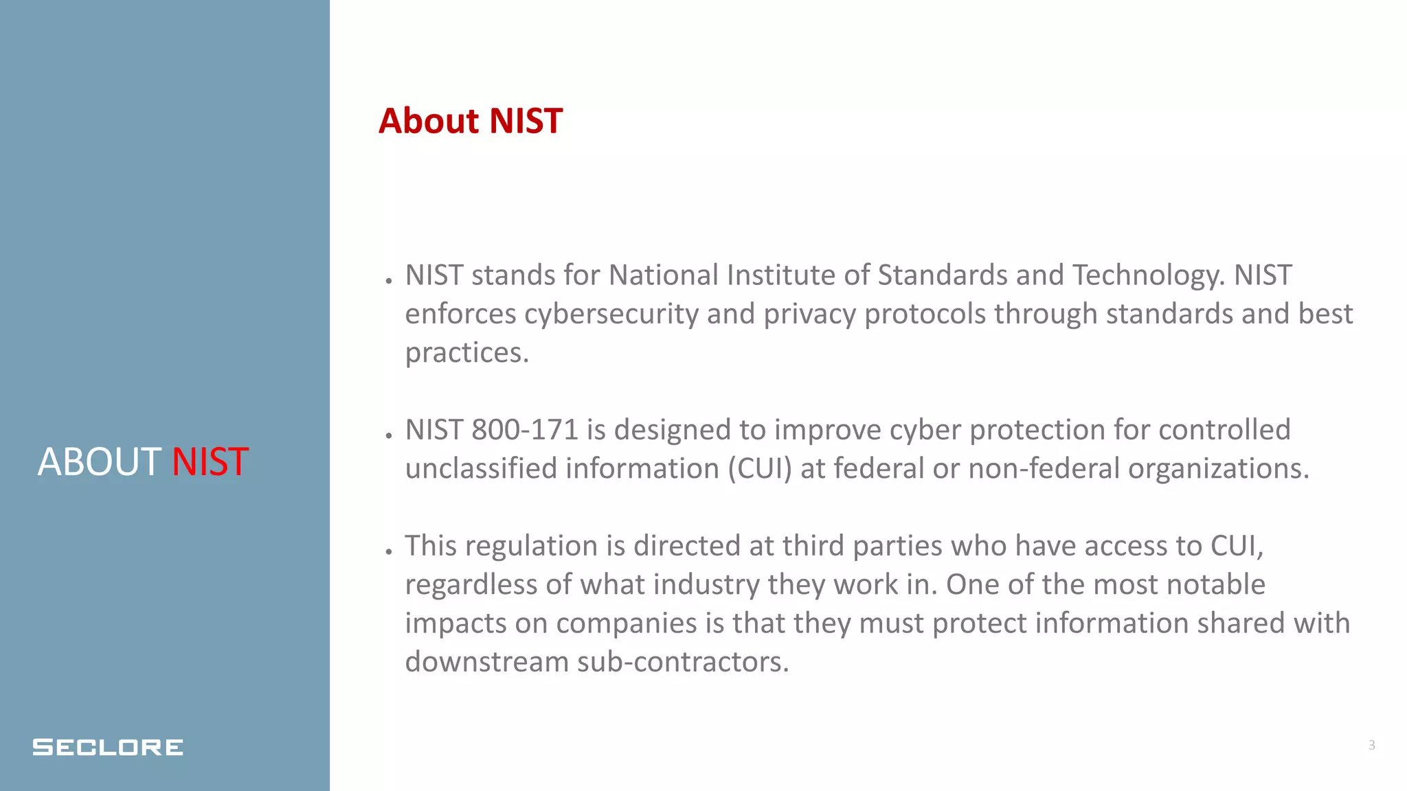 3
ABOUT NIST
About NIST
● NIST stands for National Institute of Standards and Technology. NIST
enforces cybersecurity and privacy protocols through standards and best
practices.
● NIST 800-171 is designed to improve cyber protection for controlled
unclassified information (CUI) at federal or non-federal organizations.
● This regulation is directed at third parties who have access to CUI,
regardless of what industry they work in. One of the most notable
impacts on companies is that they must protect information shared with
downstream sub-contractors.
 